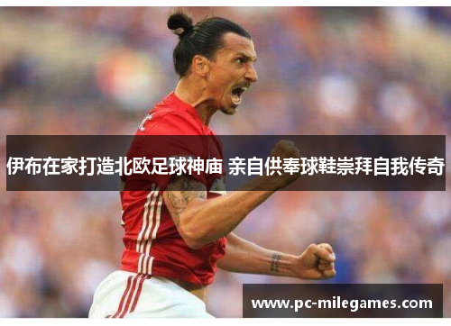 伊布在家打造北欧足球神庙 亲自供奉球鞋崇拜自我传奇