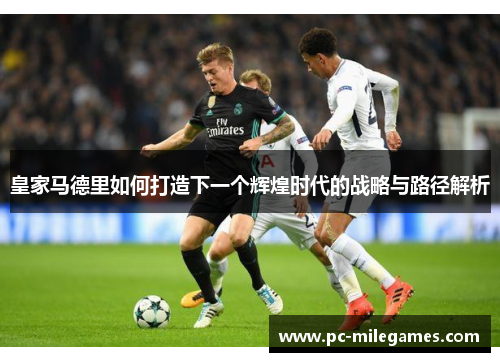皇家马德里如何打造下一个辉煌时代的战略与路径解析