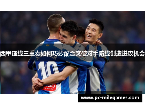 西甲锋线三重奏如何巧妙配合突破对手防线创造进攻机会