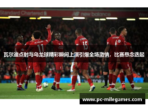 瓦尔迪点射与乌龙球精彩瞬间上演引爆全场激情，比赛悬念迭起