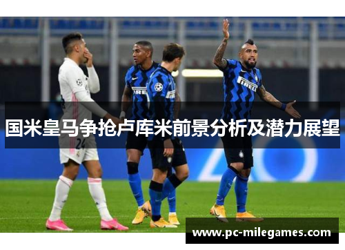 国米皇马争抢卢库米前景分析及潜力展望