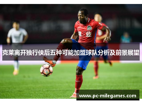 克莱离开独行侠后五种可能加盟球队分析及前景展望