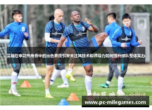 吴曦在申花热身赛中的出色表现引发关注其技术和领导力如何提升球队整体实力