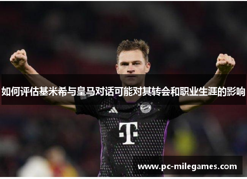 如何评估基米希与皇马对话可能对其转会和职业生涯的影响