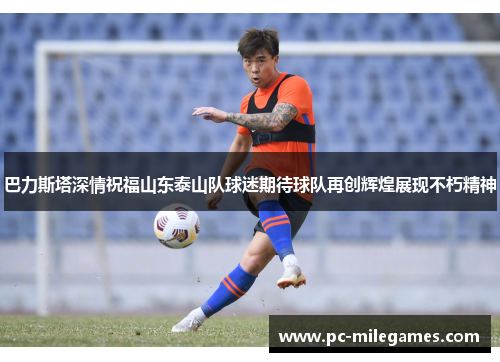 巴力斯塔深情祝福山东泰山队球迷期待球队再创辉煌展现不朽精神