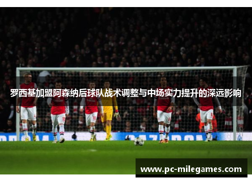 罗西基加盟阿森纳后球队战术调整与中场实力提升的深远影响