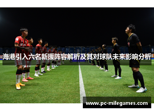 海港引入六名新援阵容解析及其对球队未来影响分析