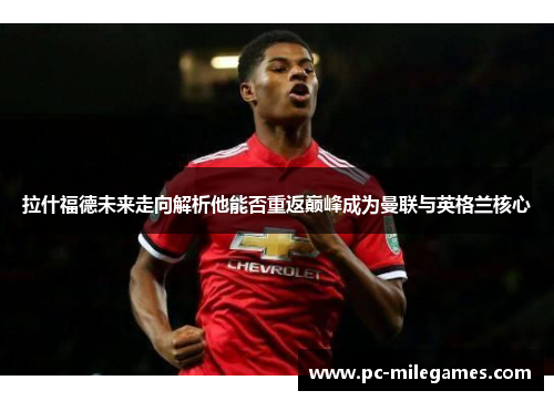 拉什福德未来走向解析他能否重返巅峰成为曼联与英格兰核心