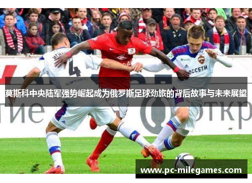 莫斯科中央陆军强势崛起成为俄罗斯足球劲旅的背后故事与未来展望