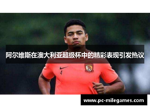 阿尔维斯在澳大利亚超级杯中的精彩表现引发热议